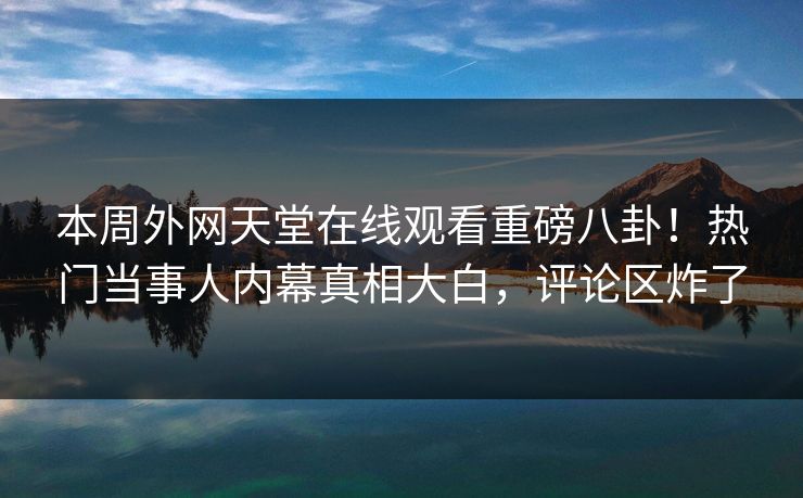 本周外网天堂在线观看重磅八卦！热门当事人内幕真相大白，评论区炸了