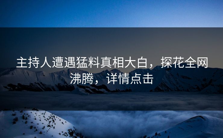 主持人遭遇猛料真相大白，探花全网沸腾，详情点击