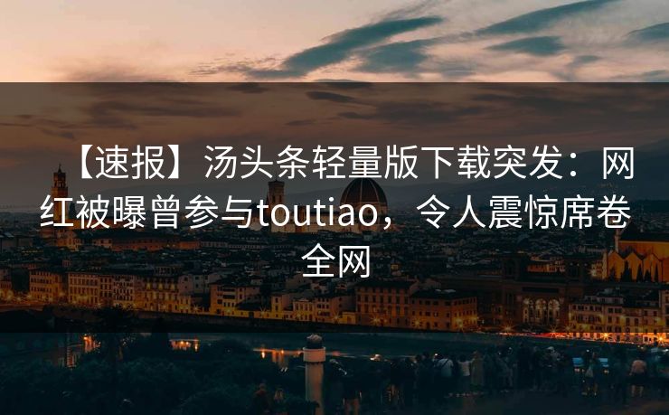 【速报】汤头条轻量版下载突发：网红被曝曾参与toutiao，令人震惊席卷全网
