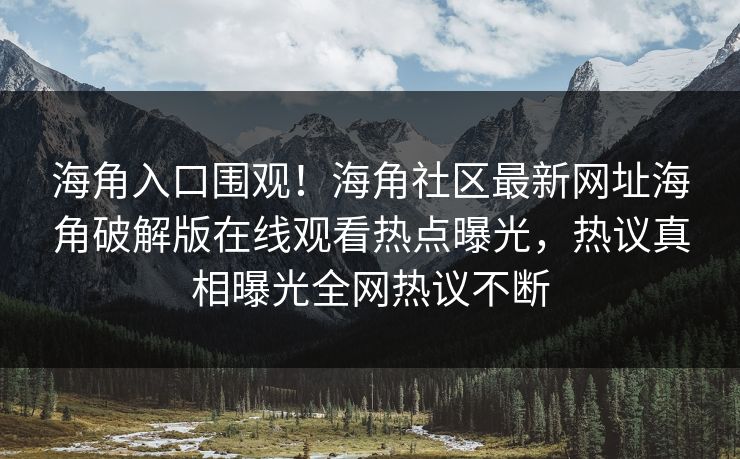 海角入口围观！海角社区最新网址海角破解版在线观看热点曝光，热议真相曝光全网热议不断