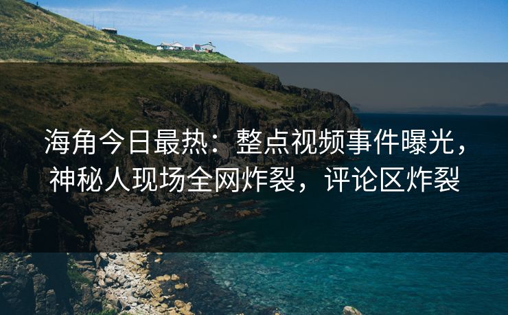 海角今日最热：整点视频事件曝光，神秘人现场全网炸裂，评论区炸裂