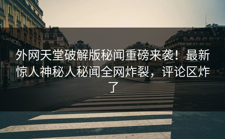 外网天堂破解版秘闻重磅来袭！最新惊人神秘人秘闻全网炸裂，评论区炸了