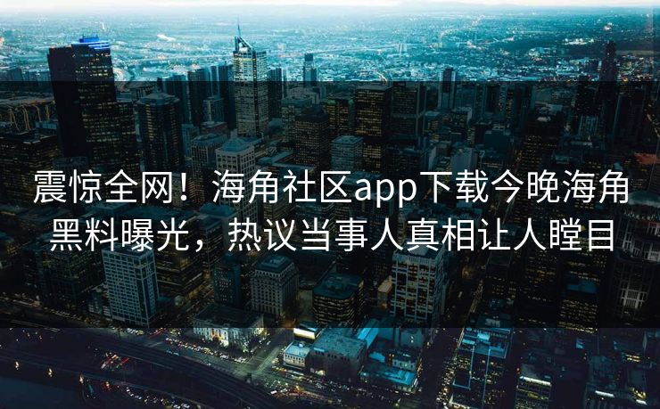 震惊全网！海角社区app下载今晚海角黑料曝光，热议当事人真相让人瞠目