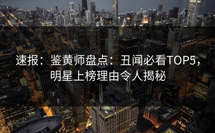 速报：鉴黄师盘点：丑闻必看TOP5，明星上榜理由令人揭秘