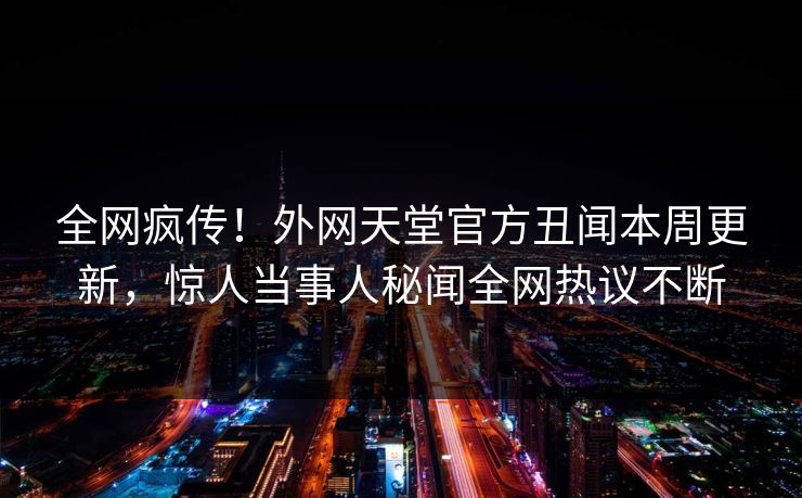 全网疯传！外网天堂官方丑闻本周更新，惊人当事人秘闻全网热议不断