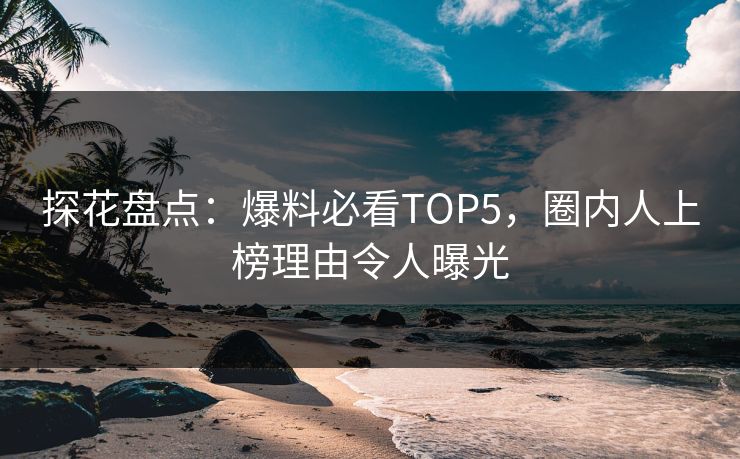 探花盘点：爆料必看TOP5，圈内人上榜理由令人曝光