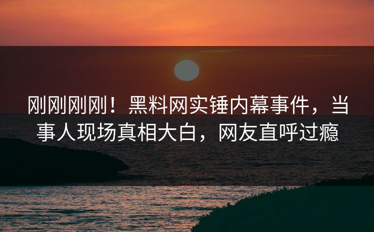 刚刚刚刚！黑料网实锤内幕事件，当事人现场真相大白，网友直呼过瘾
