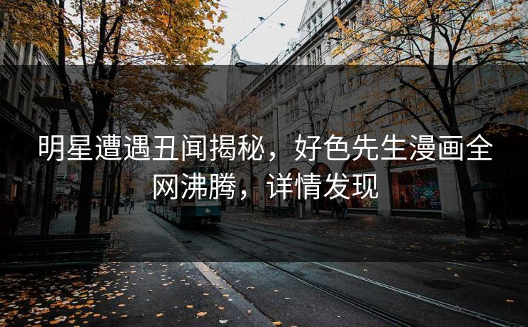 明星遭遇丑闻揭秘，好色先生漫画全网沸腾，详情发现