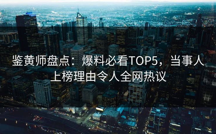 鉴黄师盘点：爆料必看TOP5，当事人上榜理由令人全网热议