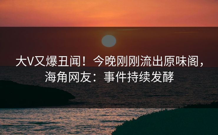大V又爆丑闻！今晚刚刚流出原味阁，海角网友：事件持续发酵
