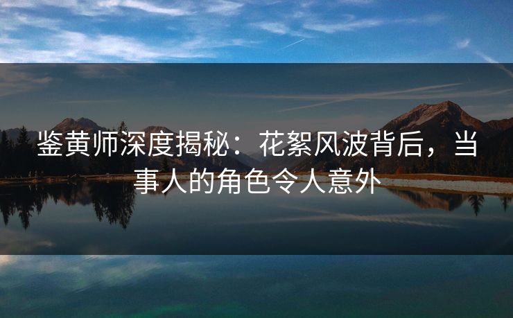 鉴黄师深度揭秘：花絮风波背后，当事人的角色令人意外