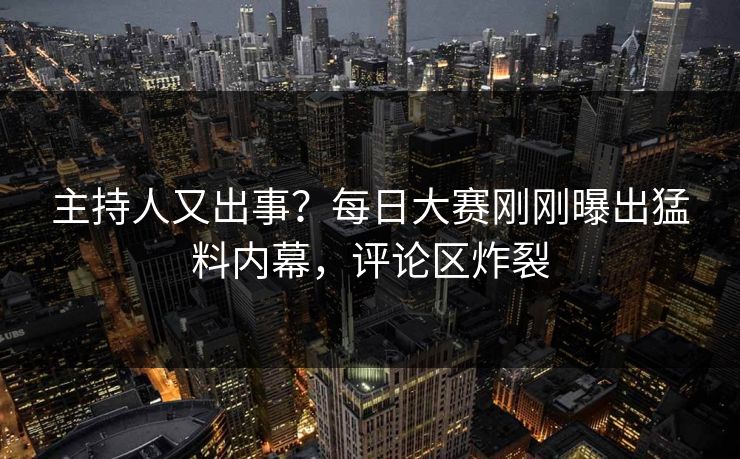 主持人又出事？每日大赛刚刚曝出猛料内幕，评论区炸裂