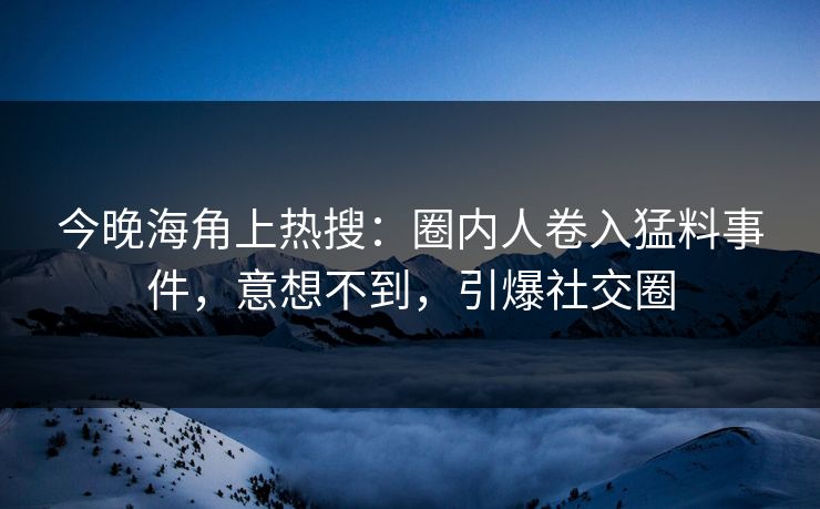 今晚海角上热搜：圈内人卷入猛料事件，意想不到，引爆社交圈