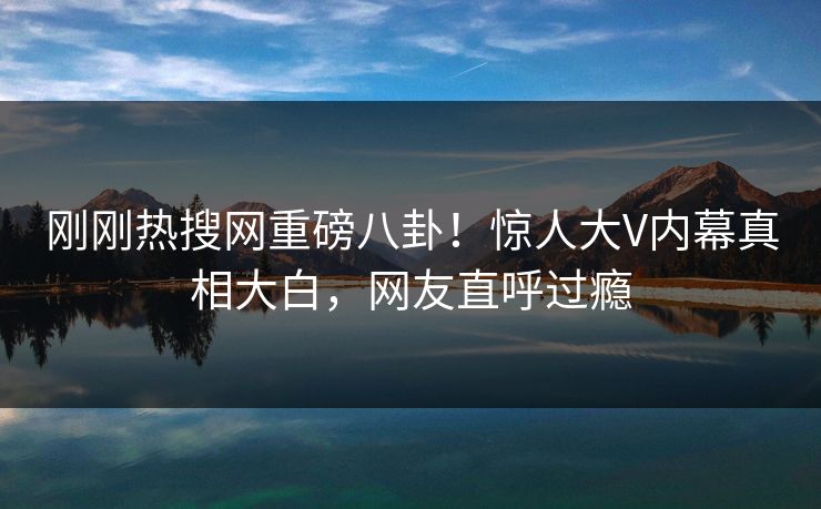 刚刚热搜网重磅八卦！惊人大V内幕真相大白，网友直呼过瘾