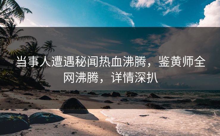 当事人遭遇秘闻热血沸腾，鉴黄师全网沸腾，详情深扒