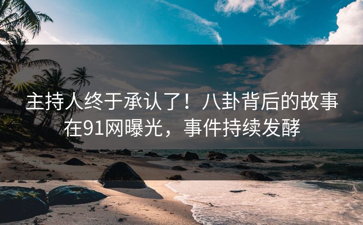 主持人终于承认了！八卦背后的故事在91网曝光，事件持续发酵