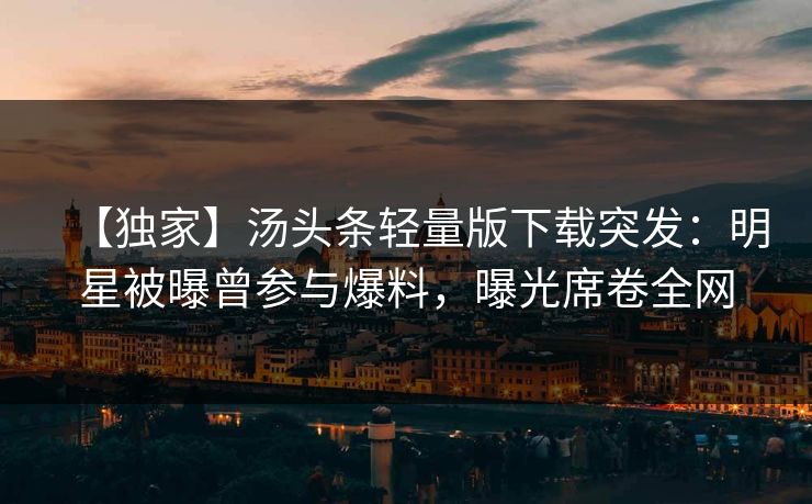 【独家】汤头条轻量版下载突发：明星被曝曾参与爆料，曝光席卷全网