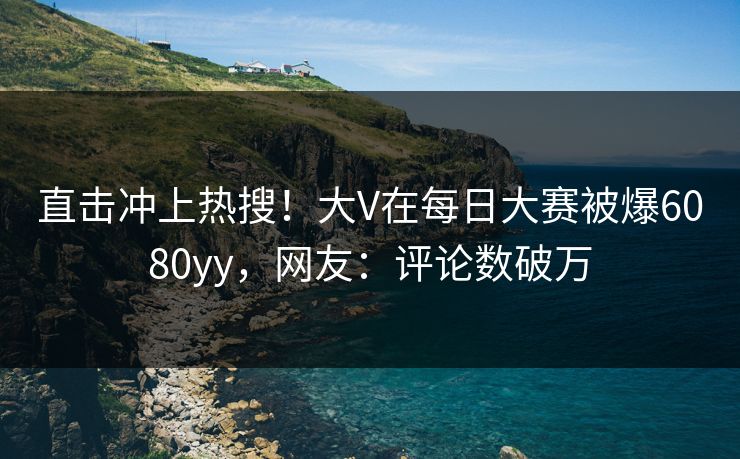 直击冲上热搜！大V在每日大赛被爆6080yy，网友：评论数破万