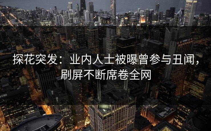 探花突发：业内人士被曝曾参与丑闻，刷屏不断席卷全网