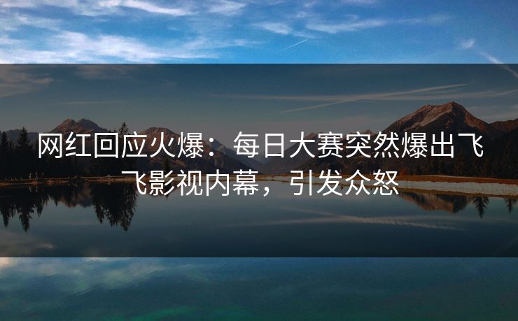 网红回应火爆：每日大赛突然爆出飞飞影视内幕，引发众怒