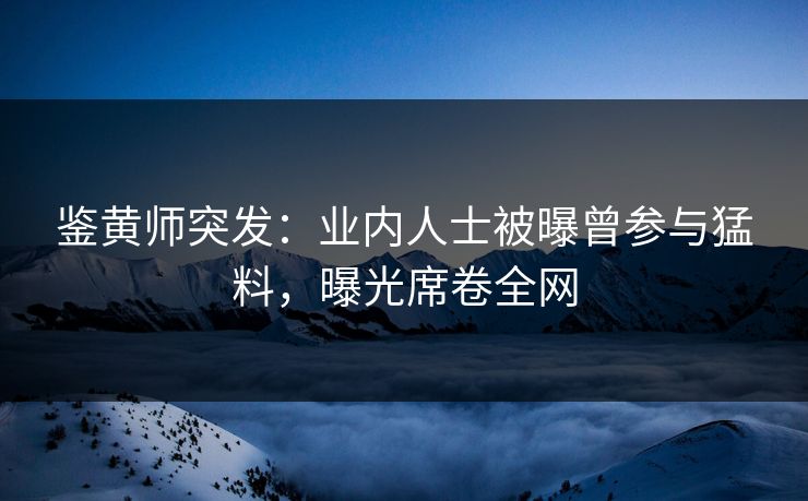 鉴黄师突发：业内人士被曝曾参与猛料，曝光席卷全网