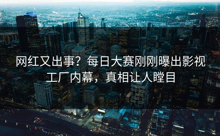 网红又出事？每日大赛刚刚曝出影视工厂内幕，真相让人瞠目