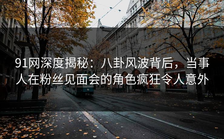 91网深度揭秘：八卦风波背后，当事人在粉丝见面会的角色疯狂令人意外