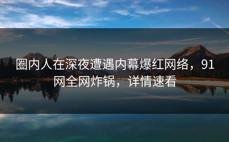 圈内人在深夜遭遇内幕爆红网络，91网全网炸锅，详情速看