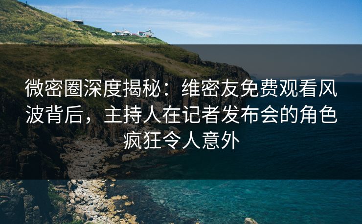 微密圈深度揭秘：维密友免费观看风波背后，主持人在记者发布会的角色疯狂令人意外