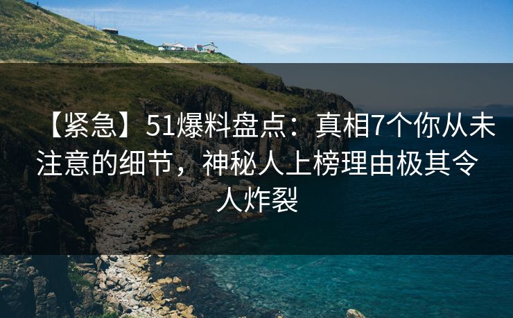 【紧急】51爆料盘点：真相7个你从未注意的细节，神秘人上榜理由极其令人炸裂