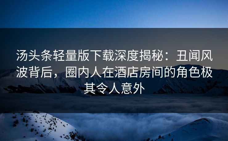 汤头条轻量版下载深度揭秘:丑闻风波背后,圈内人在酒店房间的角色极其令人意外