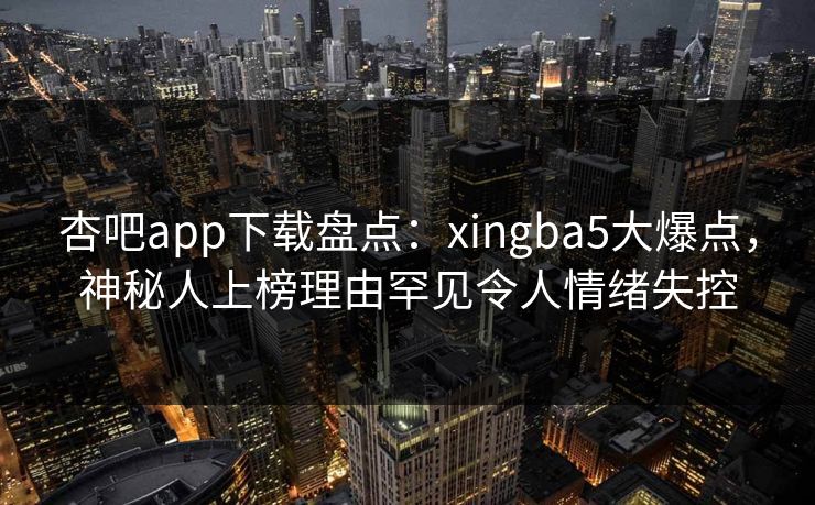 杏吧app下载盘点:xingba5大爆点,神秘人上榜理由罕见令人情绪失控