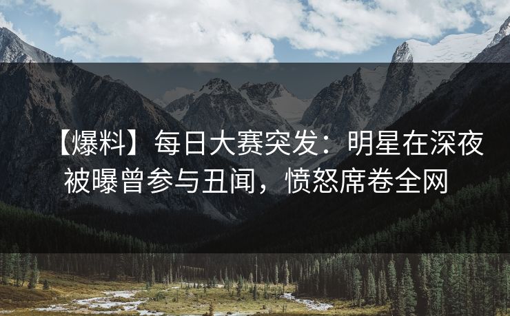 【爆料】每日大赛突发：明星在深夜被曝曾参与丑闻，愤怒席卷全网