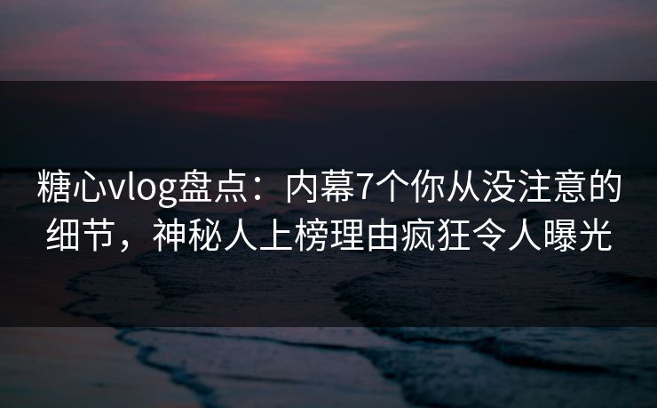 糖心vlog盘点：内幕7个你从没注意的细节，神秘人上榜理由疯狂令人曝光