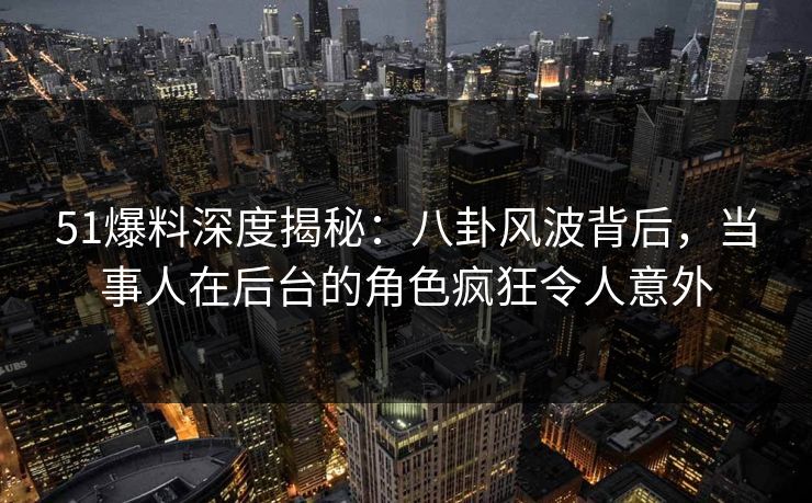 51爆料深度揭秘：八卦风波背后，当事人在后台的角色疯狂令人意外