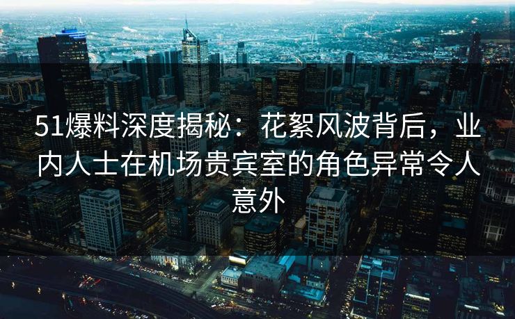 51爆料深度揭秘：花絮风波背后，业内人士在机场贵宾室的角色异常令人意外