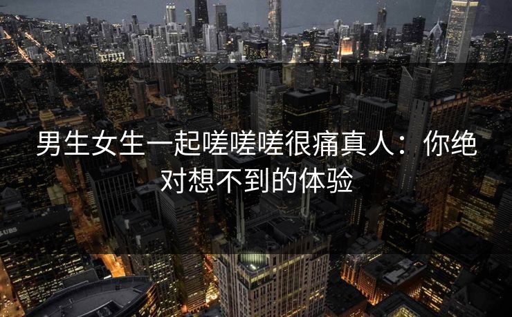男生女生一起嗟嗟嗟很痛真人：你绝对想不到的体验