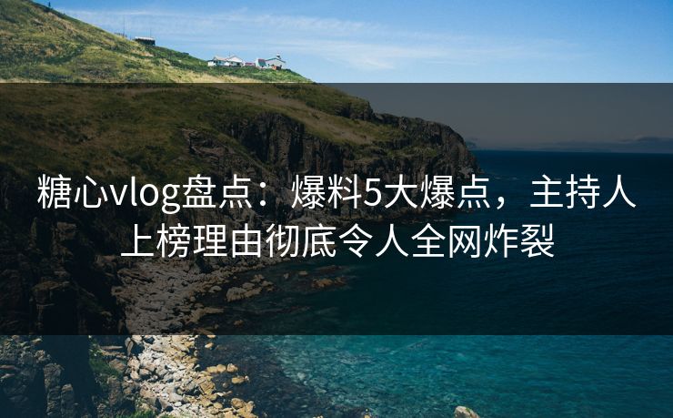 糖心vlog盘点：爆料5大爆点，主持人上榜理由彻底令人全网炸裂