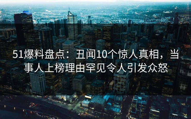51爆料盘点：丑闻10个惊人真相，当事人上榜理由罕见令人引发众怒