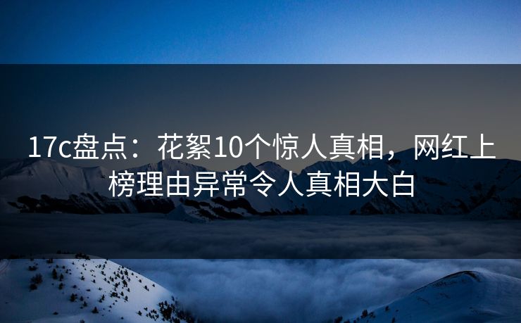 17c盘点：花絮10个惊人真相，网红上榜理由异常令人真相大白