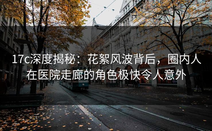 17c深度揭秘：花絮风波背后，圈内人在医院走廊的角色极快令人意外