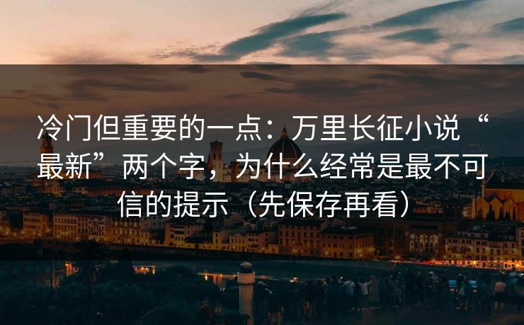 冷门但重要的一点：万里长征小说“最新”两个字，为什么经常是最不可信的提示（先保存再看）