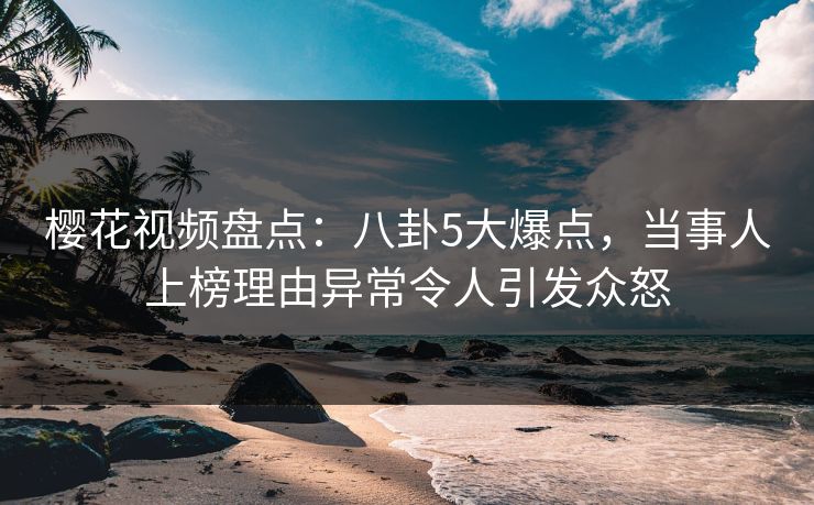 樱花视频盘点：八卦5大爆点，当事人上榜理由异常令人引发众怒