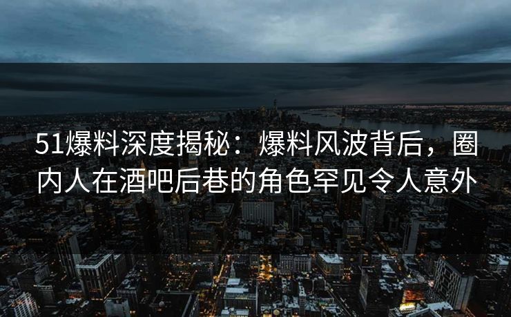 51爆料深度揭秘：爆料风波背后，圈内人在酒吧后巷的角色罕见令人意外