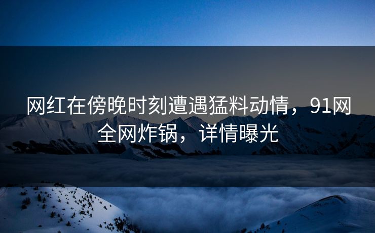 网红在傍晚时刻遭遇猛料动情，91网全网炸锅，详情曝光