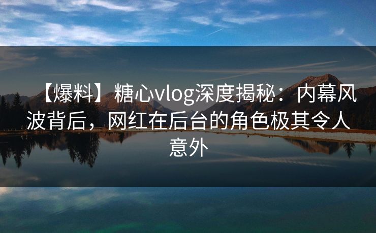 【爆料】糖心vlog深度揭秘：内幕风波背后，网红在后台的角色极其令人意外