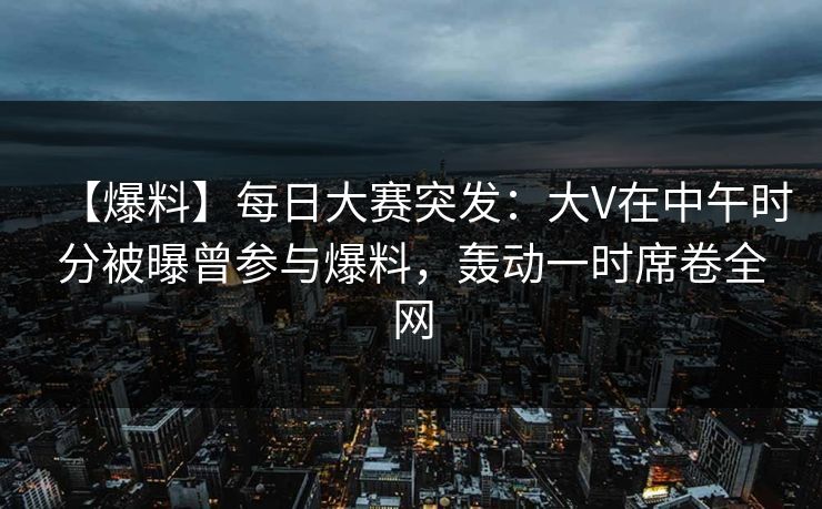 【爆料】每日大赛突发：大V在中午时分被曝曾参与爆料，轰动一时席卷全网