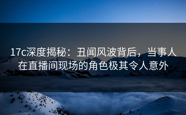 17c深度揭秘：丑闻风波背后，当事人在直播间现场的角色极其令人意外