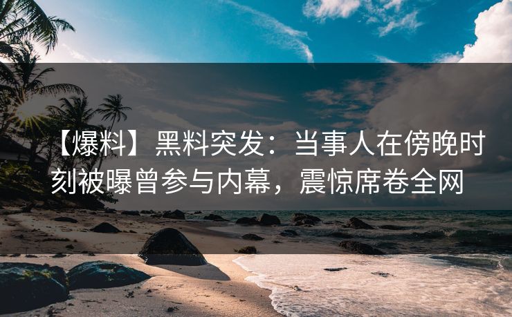【爆料】黑料突发：当事人在傍晚时刻被曝曾参与内幕，震惊席卷全网