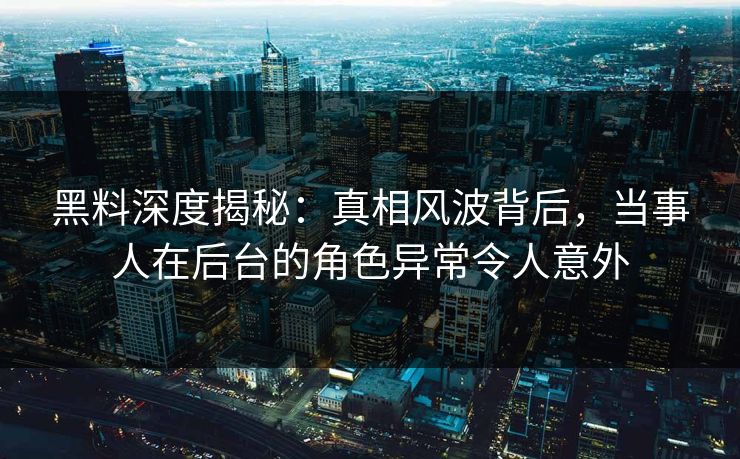 黑料深度揭秘：真相风波背后，当事人在后台的角色异常令人意外